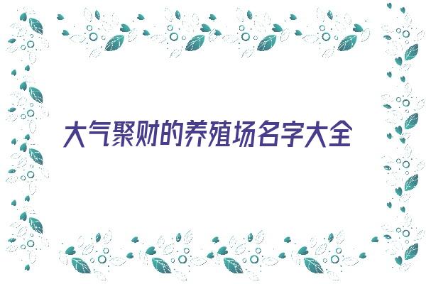 大气聚财的养殖场名字大全《好听招财的养殖场名字大全吉祥》