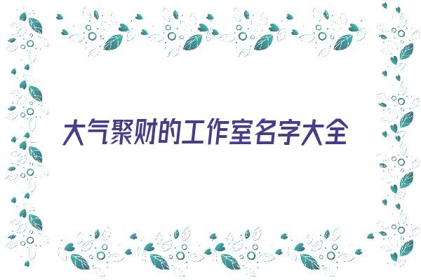 大气聚财的工作室名字大全《大气聚财的工作室名字大全集》