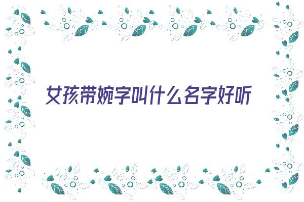 女孩带婉字叫什么名字好听又洋气《女孩带婉字叫什么名字好听又洋气的》