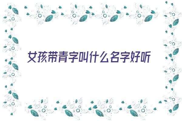  女孩带青字叫什么名字好听又洋气《女孩带青字叫什么名字好听又洋气的》 姓名详批