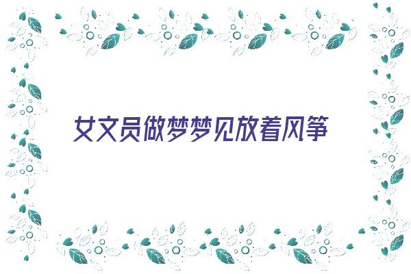 女文员做梦梦见放着风筝《女文员做梦梦见放着风筝什么意思》