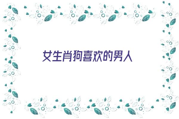 女生肖狗喜欢的男人《女生肖狗喜欢的男人是什么》