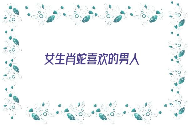 女生肖蛇喜欢的男人《生肖蛇女喜欢什么样的男人》