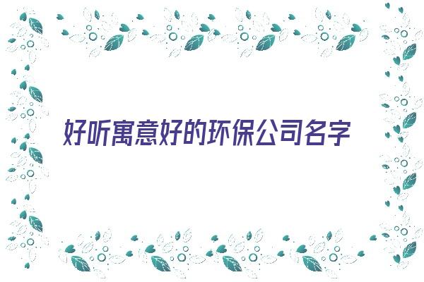 好听寓意好的环保公司名字《好听寓意好的环保公司名字大全》