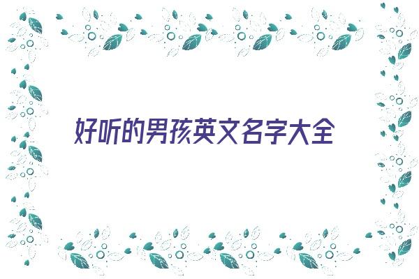 好听的男孩英文名字大全《好听的男孩英文名字大全集2021》