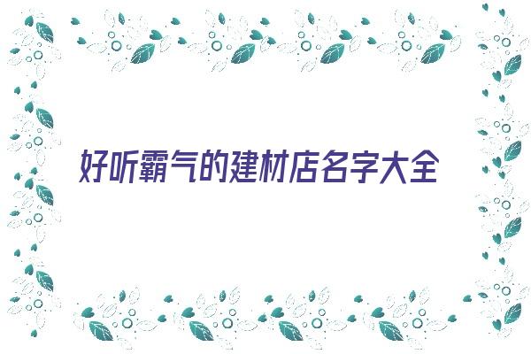 好听霸气的建材店名字大全《好听霸气的建材店名字大全四个字》