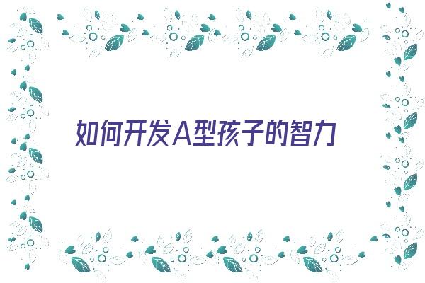  如何开发A型孩子的智力《如何开发a型孩子的智力能力》 血型性格