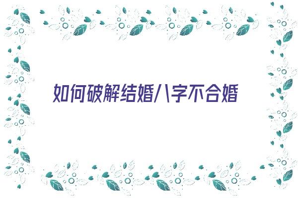 如何破解结婚八字不合婚《如何破解结婚八字不合婚的问题》