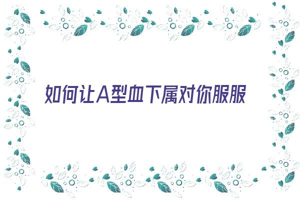 如何让A型血下属对你服服帖帖《怎么对付a型血的人》