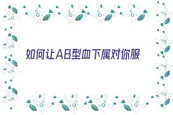 如何让AB型血下属对你服服帖帖《如何让ab型血型男爱上你》