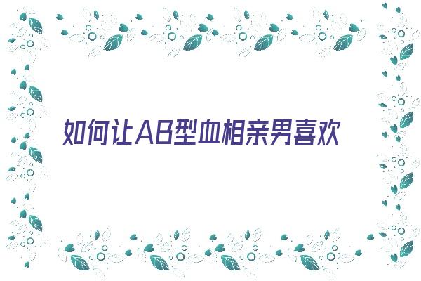 如何让AB型血相亲男喜欢你《怎么让ab血型的男人主动》