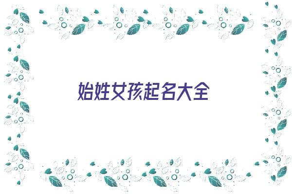 始姓女孩起名大全《始姓女孩起名大全四个字》