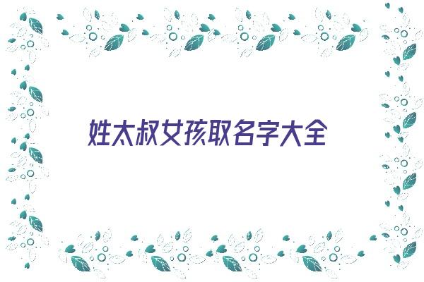 姓太叔女孩取名字大全《姓太叔女孩取名字大全四个字》