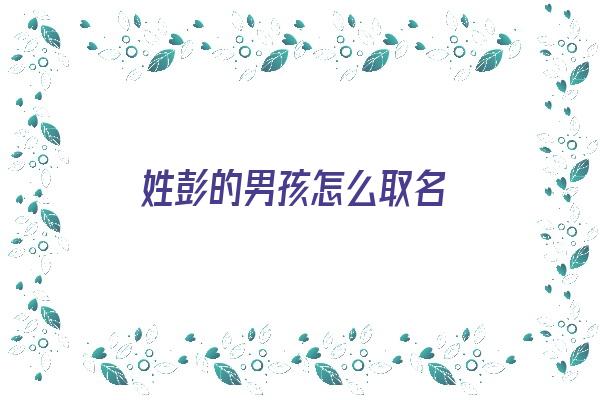 姓彭的男孩怎么取名《姓彭的男孩怎么取名最好听》