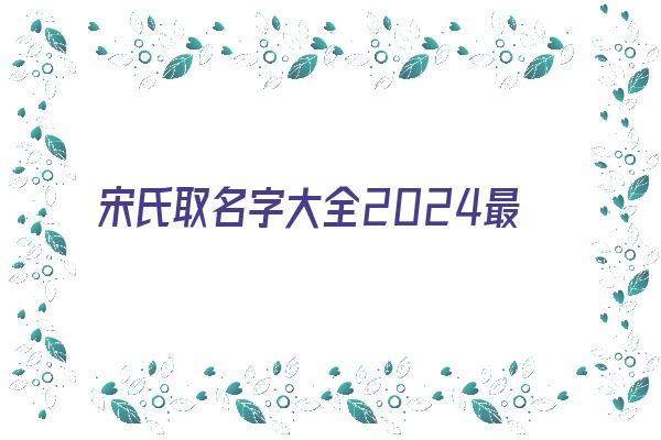 宋氏取名字大全2024最新《宋氏取名字大全2024最新版》