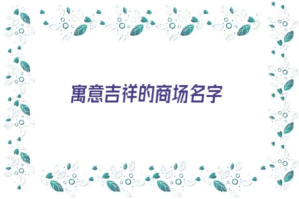 寓意吉祥的商场名字《寓意吉祥的商场名字大全》