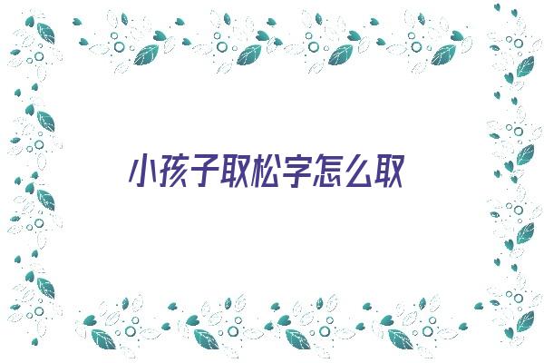 小孩子取松字怎么取《小孩子取松字怎么取好听》