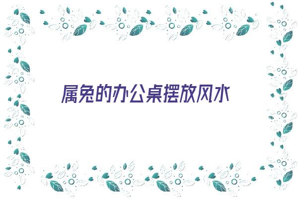 属兔的办公桌摆放风水《属兔的办公桌摆放什么》