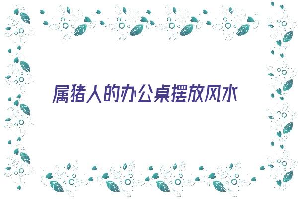 属猪人的办公桌摆放风水《属猪人的办公桌摆放风水好吗》