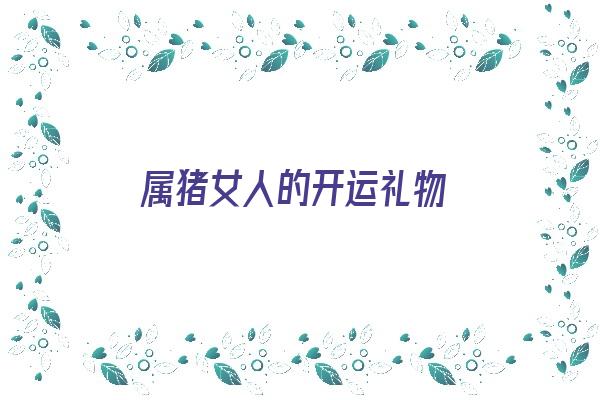 属猪女人的开运礼物《属猪女人的开运礼物是什么》