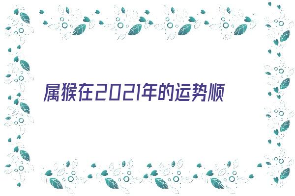 属猴在2021年的运势顺利吗《属猴在2021年的运势顺利吗女》