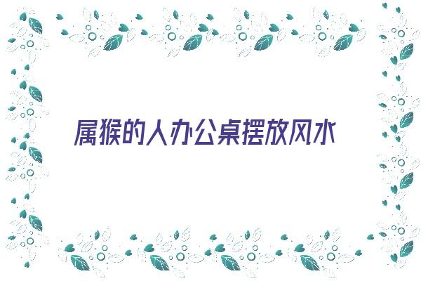 属猴的人办公桌摆放风水《属猴的人办公桌摆放什么好》