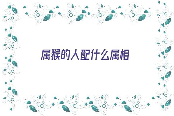 属猴的人配什么属相《属猴的人配什么属相最好》