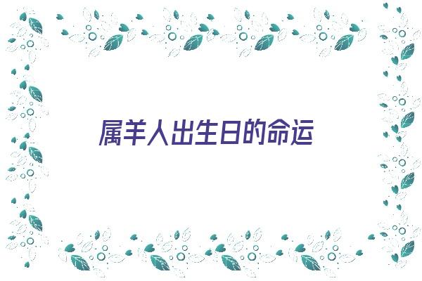 属羊人出生日的命运《属羊人出生日的命运 属羊人哪天出生最好》