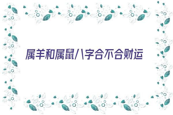 属羊和属鼠八字合不合财运《属羊和属鼠八字合不合财运呢》