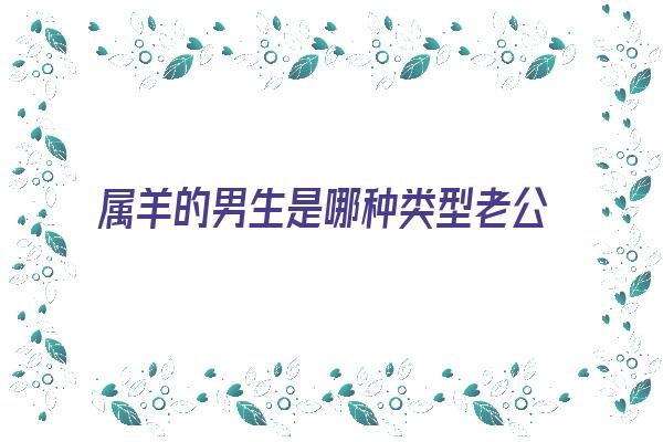 属羊的男生是哪种类型老公《属羊的男生是哪种类型老公呢》