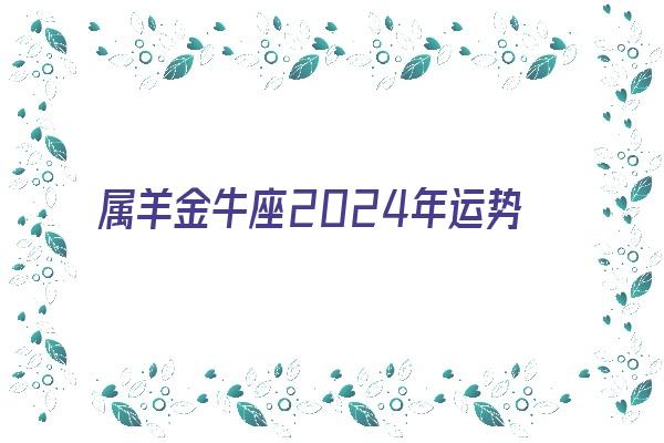 属羊金牛座2024年运势《属羊金牛座2024年运势及运程》