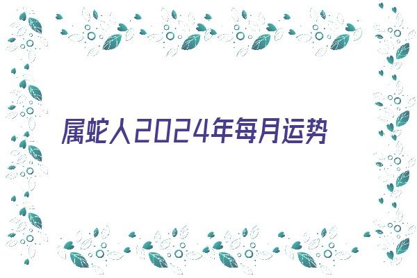 属蛇人2024年每月运势《属蛇人2024年每月运势完整版》