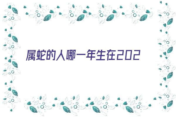 属蛇的人哪一年生在2021年的运气运势《属蛇的人哪一年生在2021年的运气运势好》