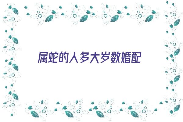  属蛇的人多大岁数婚配《属蛇的人多大岁数婚配最好》 生肖运势