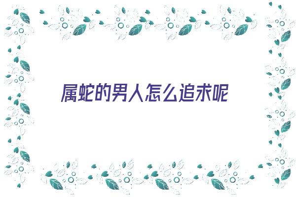 属蛇的男人怎么追求呢《属蛇的男人怎么追求呢女人》