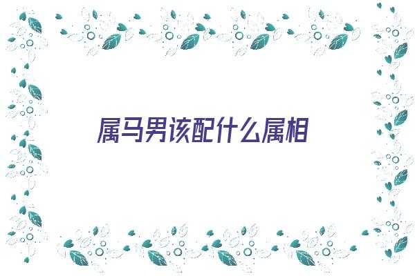 属马男该配什么属相《属马男该配什么属相的女人》