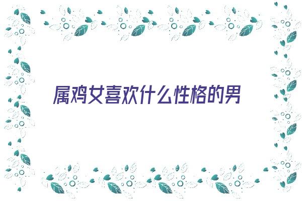 属鸡女喜欢什么性格的男《属鸡女喜欢什么性格的男人》