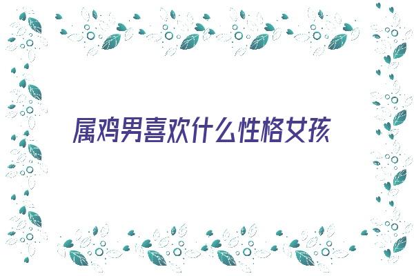 属鸡男喜欢什么性格女孩《属鸡男喜欢什么性格女孩子》