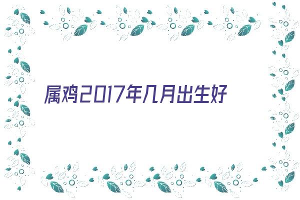  属鸡2017年几月出生好《属鸡2017年几月出生好男孩》 生肖运势