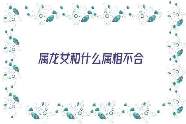 属龙女和什么属相不合《属龙女和什么属相不合适》