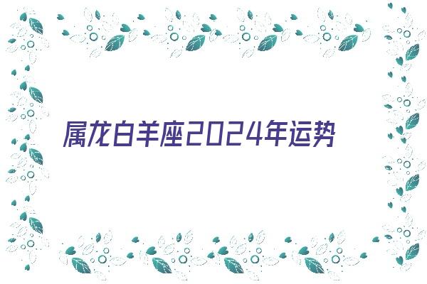 属龙白羊座2024年运势《属龙白羊座2024年运势及运程》