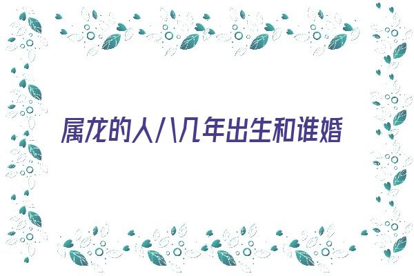 属龙的人八几年出生和谁婚配《属龙的人八几年出生和谁婚配最好》