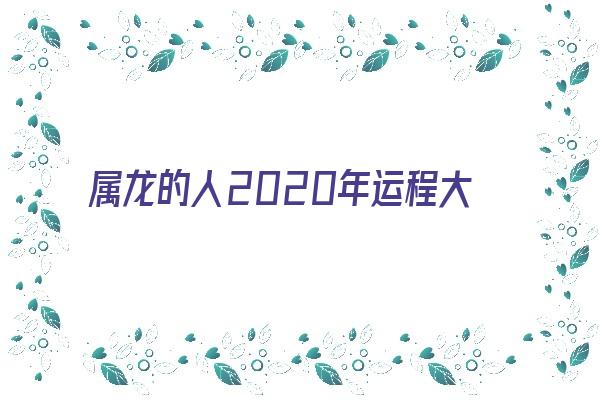 属龙的人2020年运程大全及破解《属龙的人2020年运程大全及破解运势》