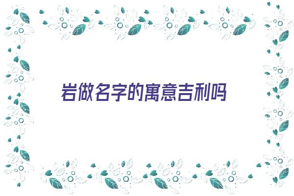 岩做名字的寓意吉利吗《岩做名字的寓意吉利吗女孩》