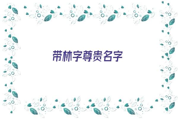 带林字尊贵名字《带林字尊贵名字大全》