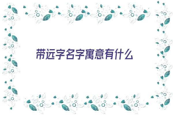 带远字名字寓意有什么《带远字名字寓意有什么含义》