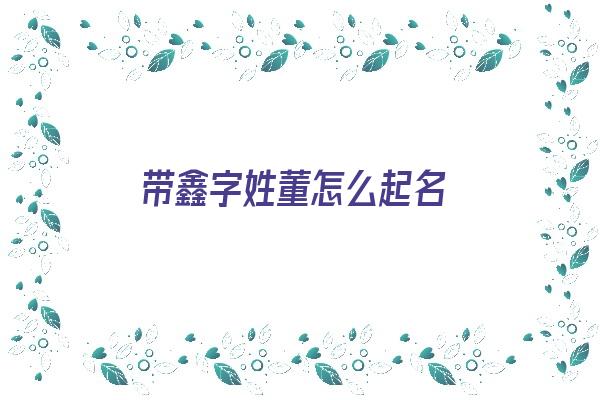 带鑫字姓董怎么起名《带鑫字姓董怎么起名好听》