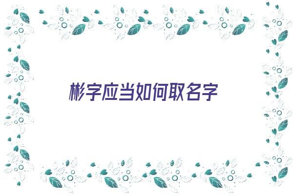 彬字应当如何取名字《彬字应当如何取名字好听》