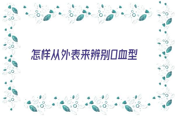 怎样从外表来辨别O血型《怎样从外表来辨别o血型和O血型》