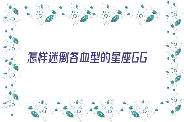 怎样迷倒各血型的星座GG《拥有迷之魅力血型星座女》